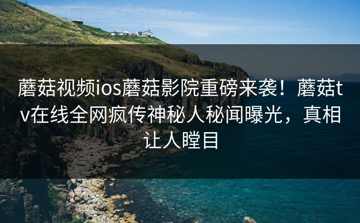 蘑菇视频ios蘑菇影院重磅来袭！蘑菇tv在线全网疯传神秘人秘闻曝光，真相让人瞠目