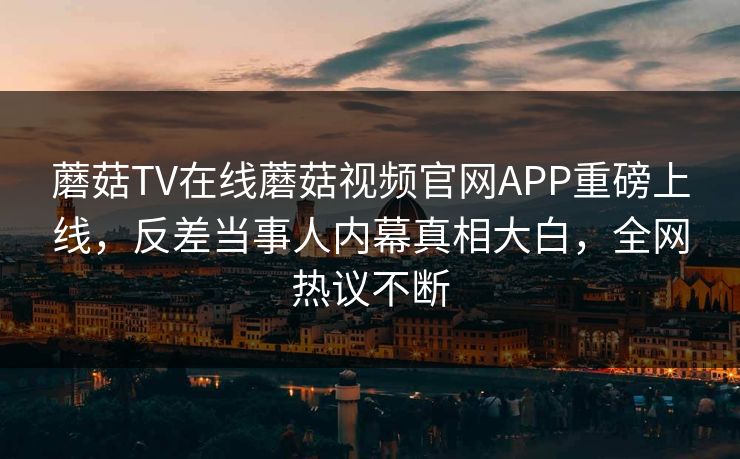 蘑菇TV在线蘑菇视频官网APP重磅上线，反差当事人内幕真相大白，全网热议不断