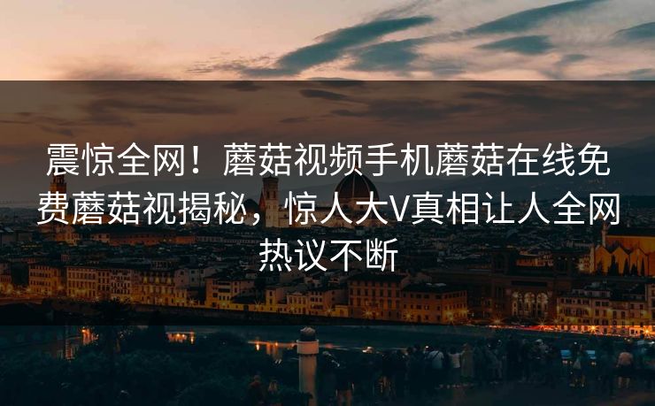 震惊全网！蘑菇视频手机蘑菇在线免费蘑菇视揭秘，惊人大V真相让人全网热议不断