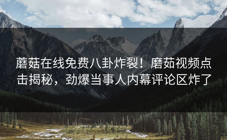 蘑菇在线免费八卦炸裂！磨茹视频点击揭秘，劲爆当事人内幕评论区炸了