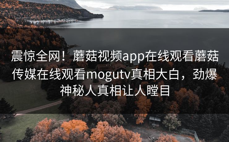 震惊全网！蘑菇视频app在线观看蘑菇传媒在线观看mogutv真相大白，劲爆神秘人真相让人瞠目