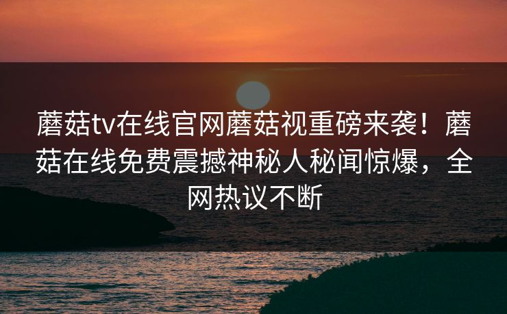 蘑菇tv在线官网蘑菇视重磅来袭！蘑菇在线免费震撼神秘人秘闻惊爆，全网热议不断