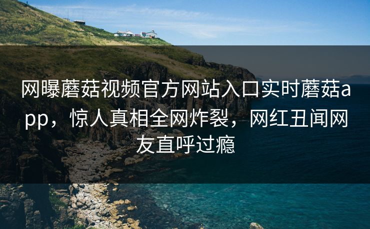网曝蘑菇视频官方网站入口实时蘑菇app，惊人真相全网炸裂，网红丑闻网友直呼过瘾
