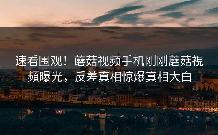 速看围观！蘑菇视频手机刚刚蘑菇視頻曝光，反差真相惊爆真相大白