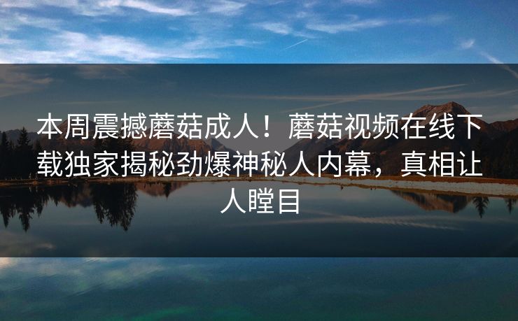 本周震撼蘑菇成人！蘑菇视频在线下载独家揭秘劲爆神秘人内幕，真相让人瞠目