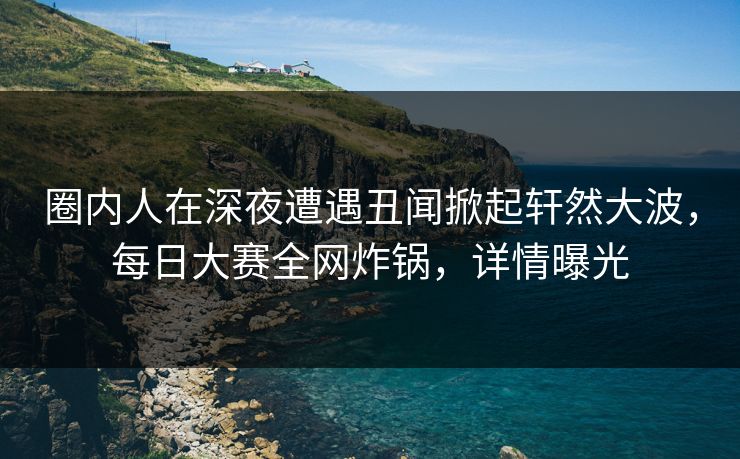 圈内人在深夜遭遇丑闻掀起轩然大波，每日大赛全网炸锅，详情曝光