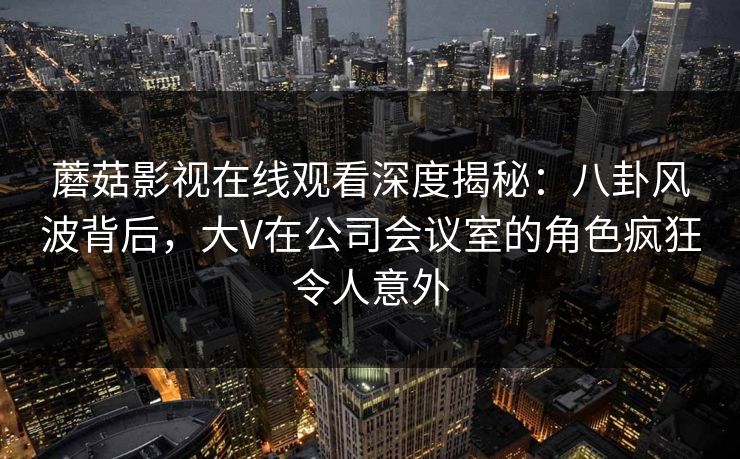 蘑菇影视在线观看深度揭秘：八卦风波背后，大V在公司会议室的角色疯狂令人意外