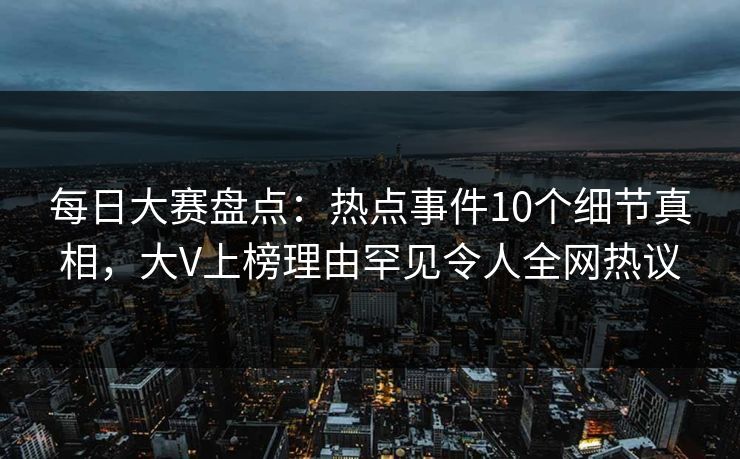 每日大赛盘点：热点事件10个细节真相，大V上榜理由罕见令人全网热议