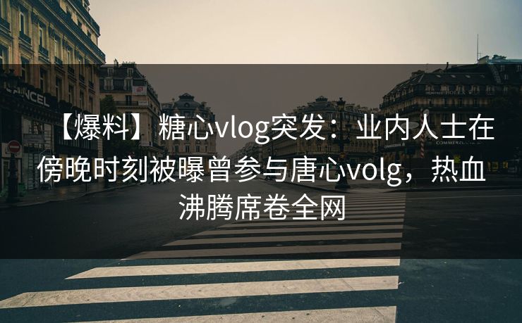 【爆料】糖心vlog突发：业内人士在傍晚时刻被曝曾参与唐心volg，热血沸腾席卷全网