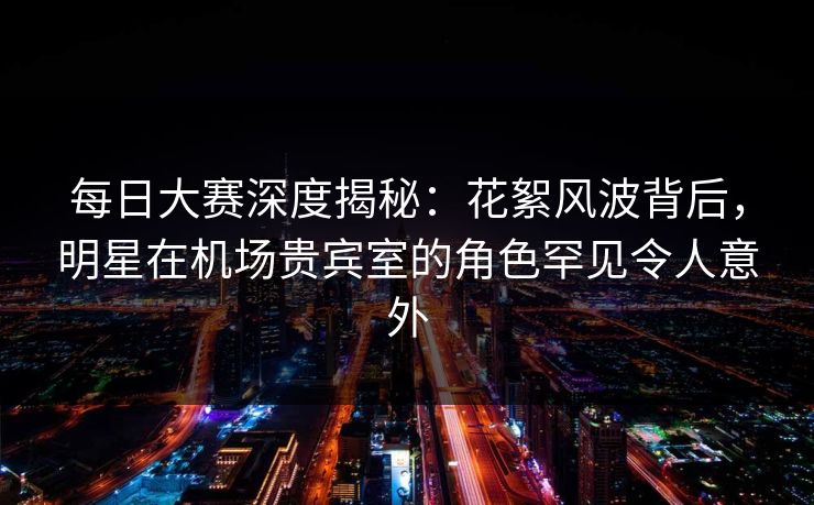 每日大赛深度揭秘：花絮风波背后，明星在机场贵宾室的角色罕见令人意外