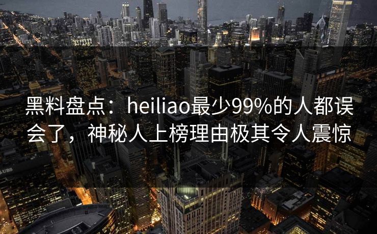 黑料盘点：heiliao最少99%的人都误会了，神秘人上榜理由极其令人震惊