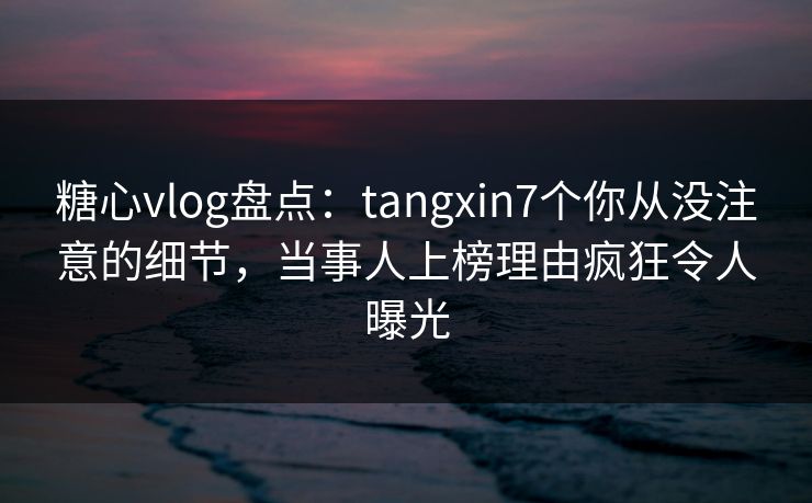 糖心vlog盘点:tangxin7个你从没注意的细节,当事人上榜理由疯狂令人曝光 糖心vlog盘点:tangxin7个你从没注意的细节,当事人上榜理由疯狂令人曝光