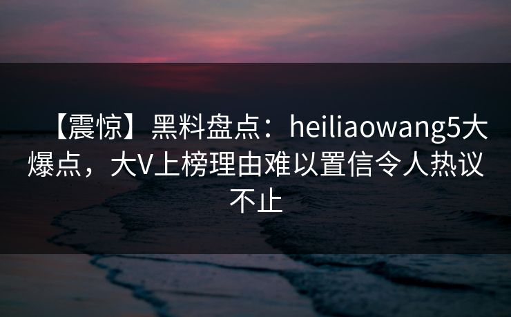 【震惊】黑料盘点：heiliaowang5大爆点，大V上榜理由难以置信令人热议不止