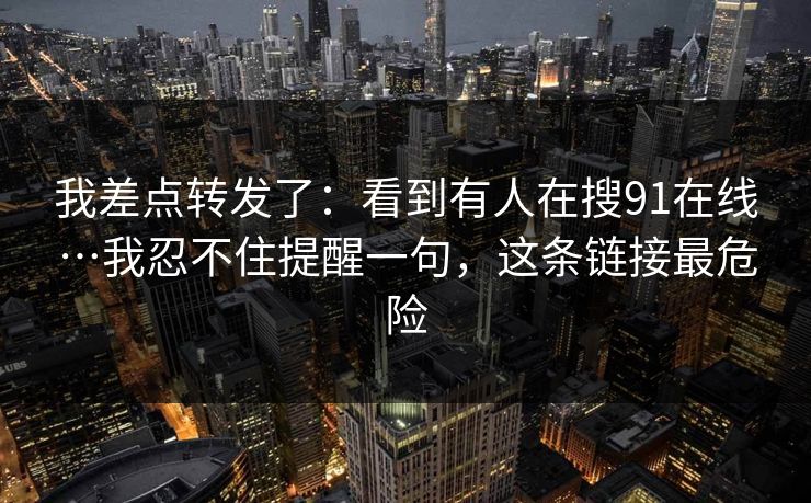 我差点转发了：看到有人在搜91在线…我忍不住提醒一句，这条链接最危险