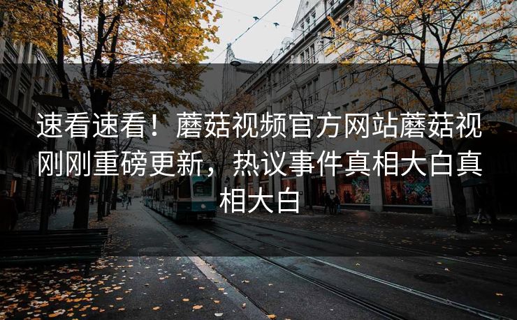 速看速看！蘑菇视频官方网站蘑菇视刚刚重磅更新，热议事件真相大白真相大白