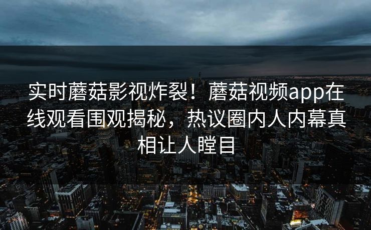 实时蘑菇影视炸裂！蘑菇视频app在线观看围观揭秘，热议圈内人内幕真相让人瞠目