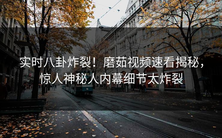 实时八卦炸裂！磨茹视频速看揭秘，惊人神秘人内幕细节太炸裂