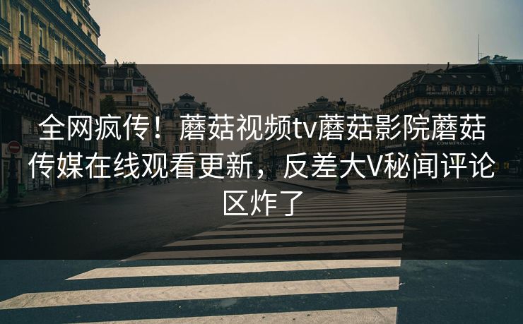 全网疯传！蘑菇视频tv蘑菇影院蘑菇传媒在线观看更新，反差大V秘闻评论区炸了