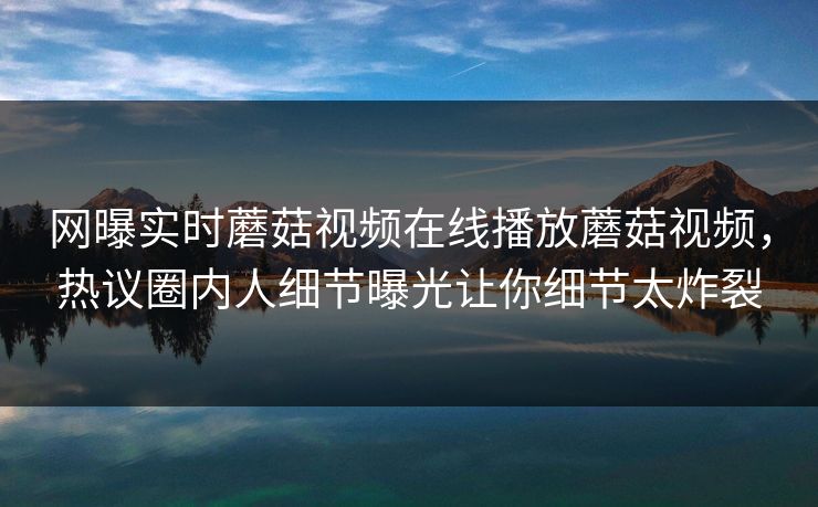 网曝实时蘑菇视频在线播放蘑菇视频，热议圈内人细节曝光让你细节太炸裂