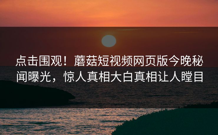 点击围观！蘑菇短视频网页版今晚秘闻曝光，惊人真相大白真相让人瞠目
