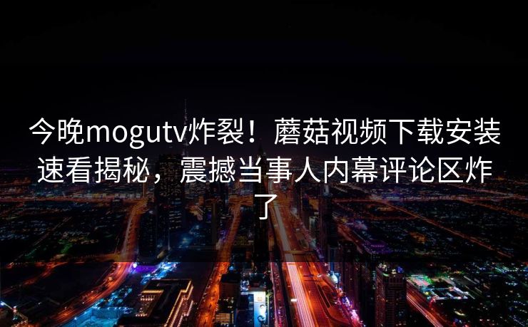 今晚mogutv炸裂！蘑菇视频下载安装速看揭秘，震撼当事人内幕评论区炸了