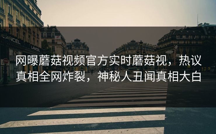 网曝蘑菇视频官方实时蘑菇视，热议真相全网炸裂，神秘人丑闻真相大白
