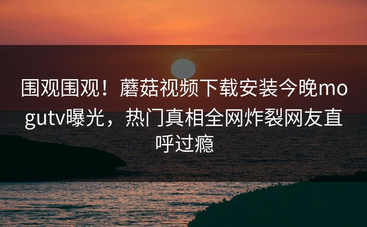 围观围观！蘑菇视频下载安装今晚mogutv曝光，热门真相全网炸裂网友直呼过瘾