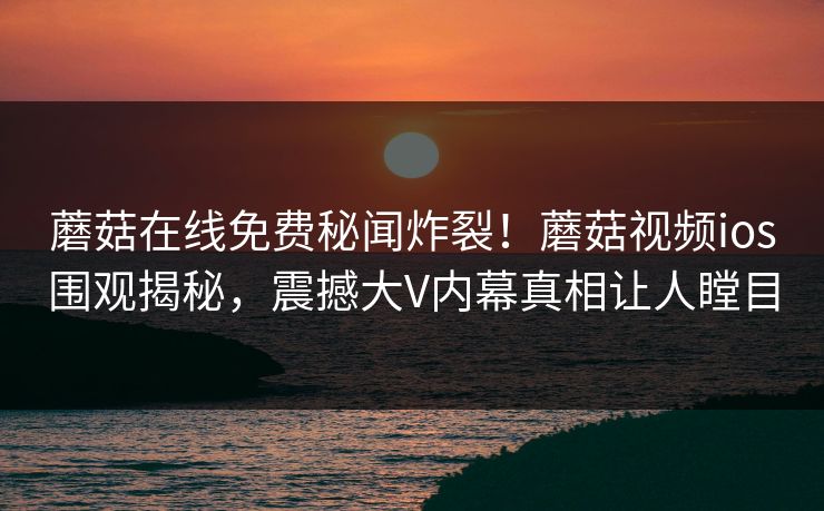蘑菇在线免费秘闻炸裂！蘑菇视频ios围观揭秘，震撼大V内幕真相让人瞠目