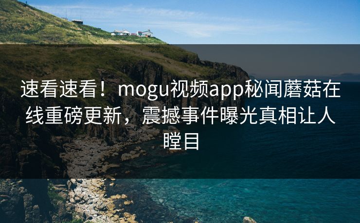 速看速看！mogu视频app秘闻蘑菇在线重磅更新，震撼事件曝光真相让人瞠目