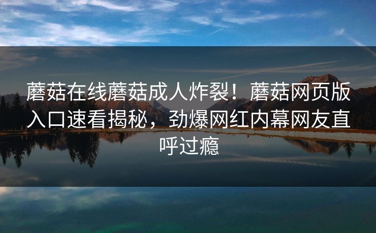 蘑菇在线蘑菇成人炸裂！蘑菇网页版入口速看揭秘，劲爆网红内幕网友直呼过瘾