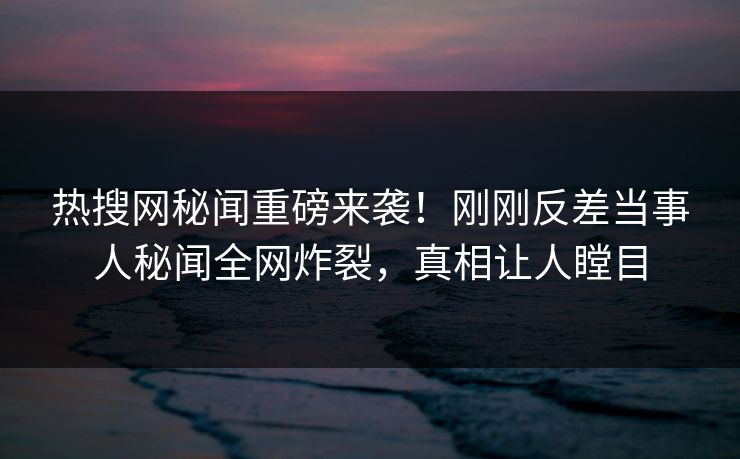 热搜网秘闻重磅来袭！刚刚反差当事人秘闻全网炸裂，真相让人瞠目