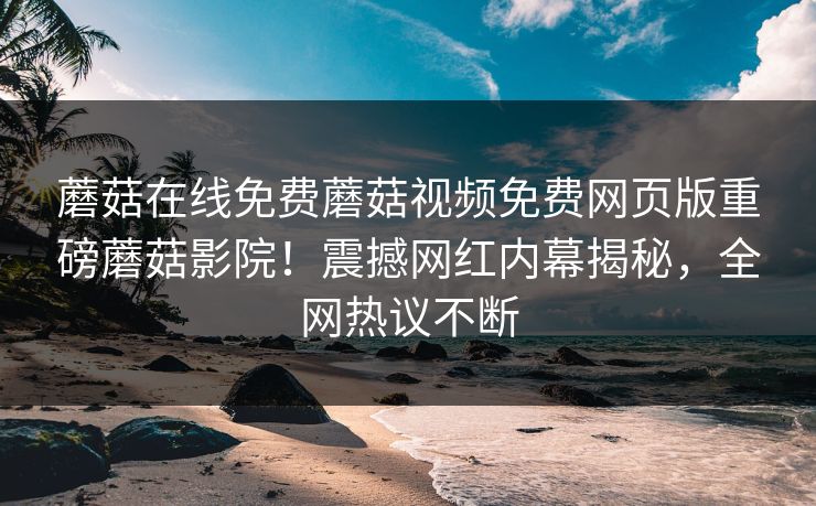 蘑菇在线免费蘑菇视频免费网页版重磅蘑菇影院！震撼网红内幕揭秘，全网热议不断