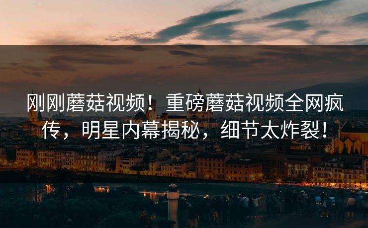 刚刚蘑菇视频！重磅蘑菇视频全网疯传，明星内幕揭秘，细节太炸裂！
