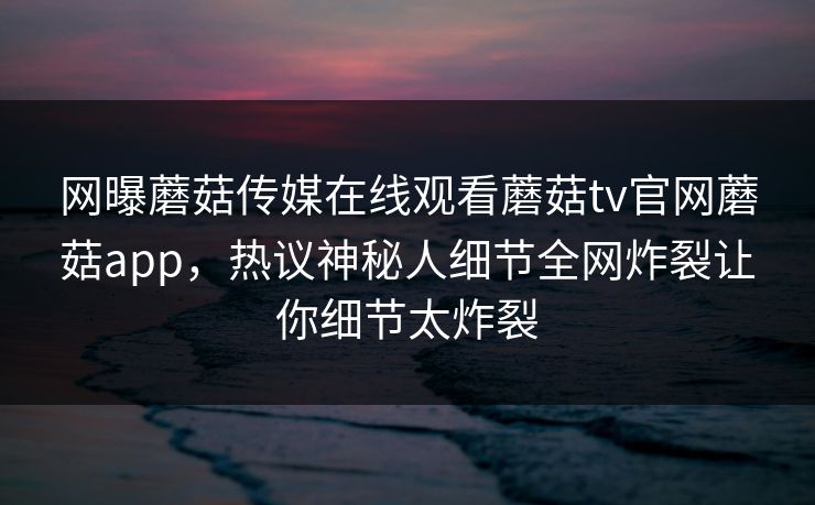 网曝蘑菇传媒在线观看蘑菇tv官网蘑菇app，热议神秘人细节全网炸裂让你细节太炸裂