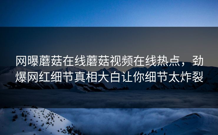 网曝蘑菇在线蘑菇视频在线热点，劲爆网红细节真相大白让你细节太炸裂