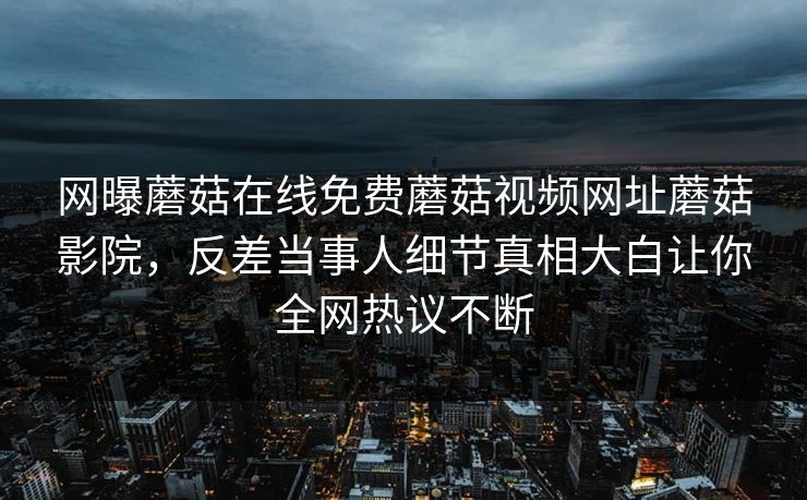 网曝蘑菇在线免费蘑菇视频网址蘑菇影院，反差当事人细节真相大白让你全网热议不断