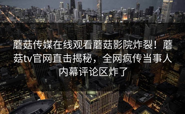 蘑菇传媒在线观看蘑菇影院炸裂！蘑菇tv官网直击揭秘，全网疯传当事人内幕评论区炸了
