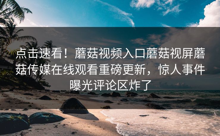 点击速看！蘑菇视频入口蘑菇视屏蘑菇传媒在线观看重磅更新，惊人事件曝光评论区炸了