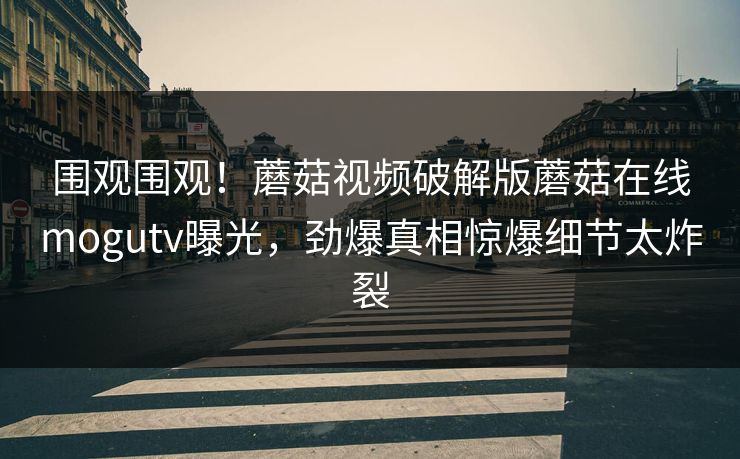 围观围观！蘑菇视频破解版蘑菇在线mogutv曝光，劲爆真相惊爆细节太炸裂