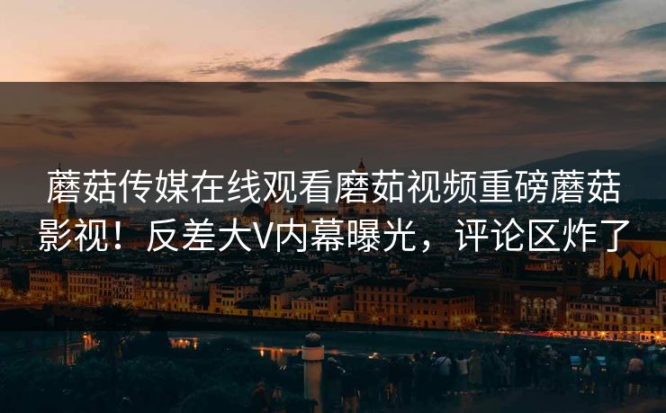 蘑菇传媒在线观看磨茹视频重磅蘑菇影视！反差大V内幕曝光，评论区炸了