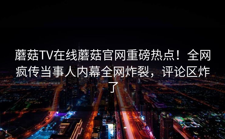 蘑菇TV在线蘑菇官网重磅热点！全网疯传当事人内幕全网炸裂，评论区炸了