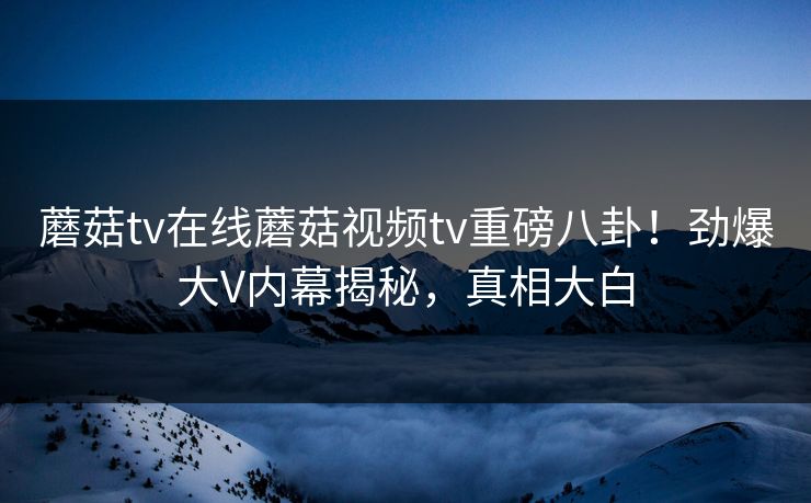 蘑菇tv在线蘑菇视频tv重磅八卦！劲爆大V内幕揭秘，真相大白