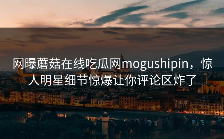 网曝蘑菇在线吃瓜网mogushipin，惊人明星细节惊爆让你评论区炸了