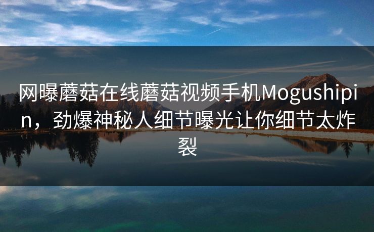 网曝蘑菇在线蘑菇视频手机Mogushipin，劲爆神秘人细节曝光让你细节太炸裂