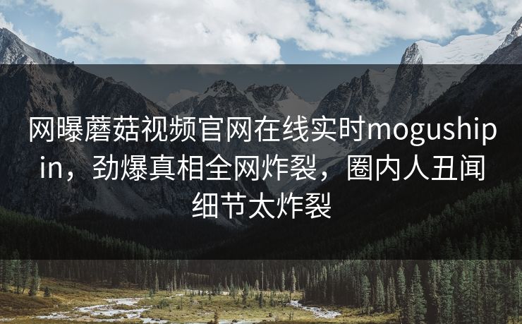 网曝蘑菇视频官网在线实时mogushipin，劲爆真相全网炸裂，圈内人丑闻细节太炸裂