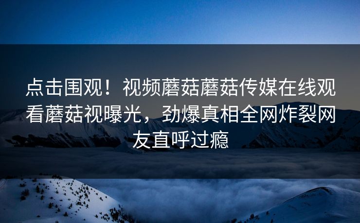 点击围观！视频蘑菇蘑菇传媒在线观看蘑菇视曝光，劲爆真相全网炸裂网友直呼过瘾