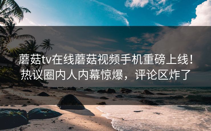 蘑菇tv在线蘑菇视频手机重磅上线！热议圈内人内幕惊爆，评论区炸了
