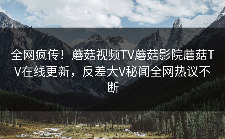 全网疯传！蘑菇视频TV蘑菇影院蘑菇TV在线更新，反差大V秘闻全网热议不断