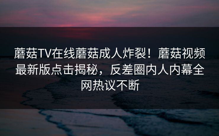 蘑菇TV在线蘑菇成人炸裂！蘑菇视频最新版点击揭秘，反差圈内人内幕全网热议不断