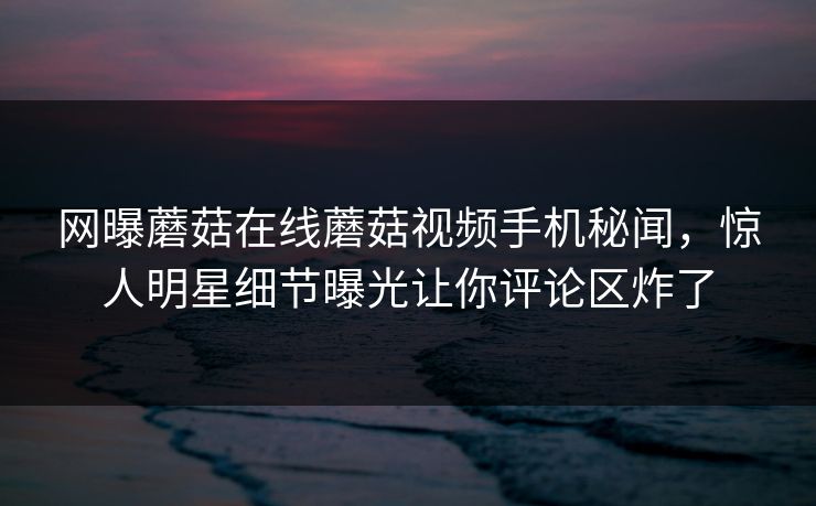 网曝蘑菇在线蘑菇视频手机秘闻，惊人明星细节曝光让你评论区炸了